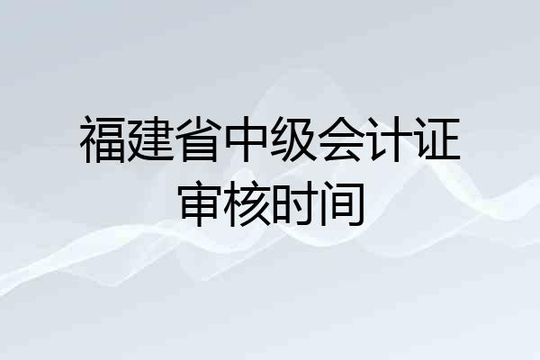 福建省中级会计证审核时间