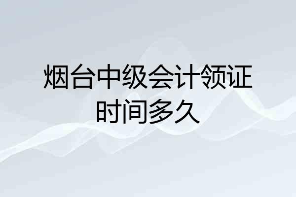 烟台中级会计领证时间多久