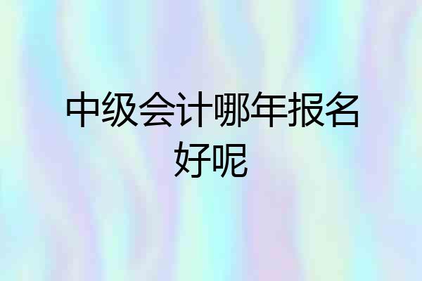 中级会计哪年报名好呢