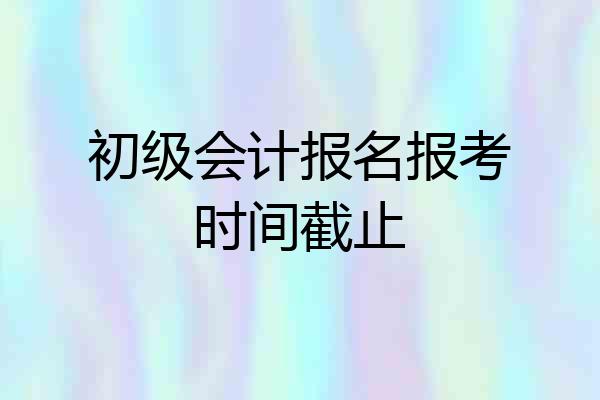 初级会计报名报考时间截止