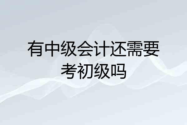 有中级会计还需要考初级吗