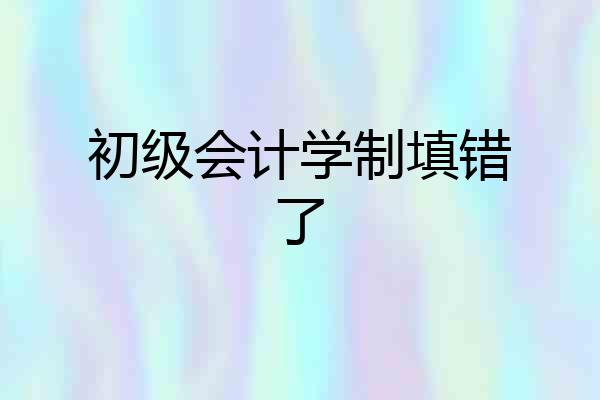 初级会计学制填错了
