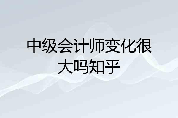 中级会计师变化很大吗知乎