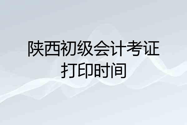陕西初级会计考证打印时间