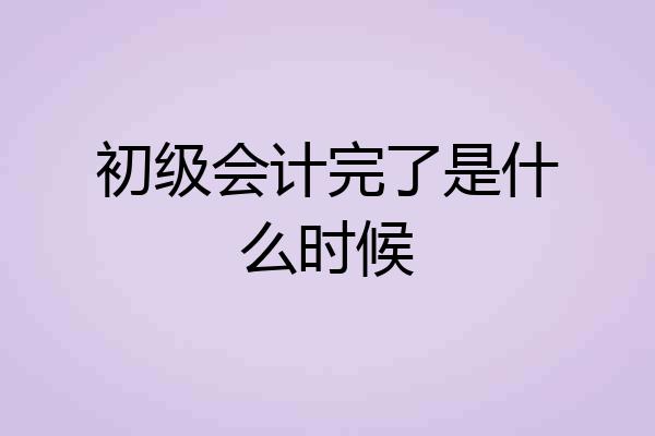 初级会计完了是什么时候