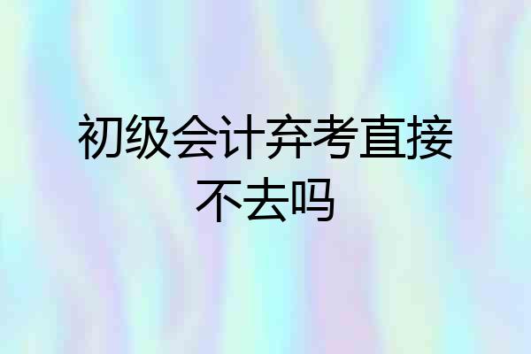 初级会计弃考直接不去吗