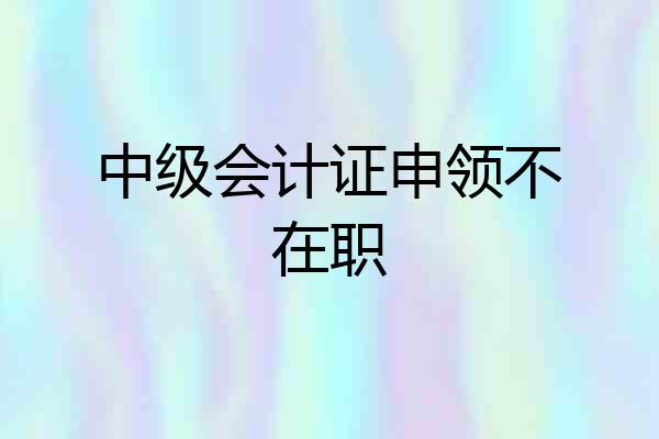 中级会计证申领不在职