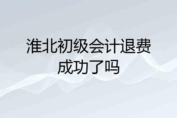 淮北初级会计退费成功了吗