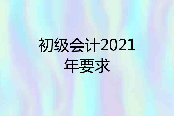 初级会计2021年要求