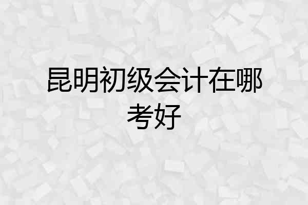 昆明初级会计在哪考好