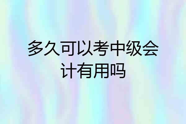 多久可以考中级会计有用吗