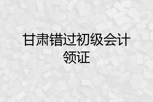 甘肃错过初级会计领证