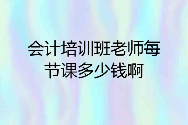会计培训班老师每节课多少钱啊