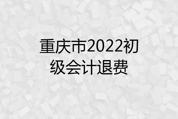 重庆市2022初级会计退费