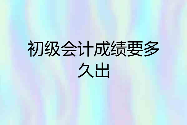 初级会计成绩要多久出