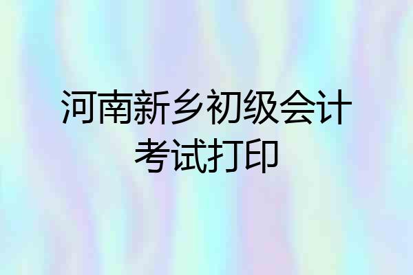 河南新乡初级会计考试打印