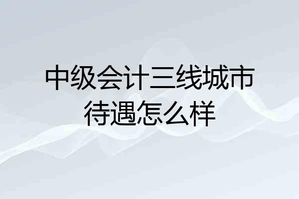 中级会计三线城市待遇怎么样