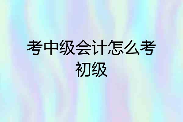 考中级会计怎么考初级