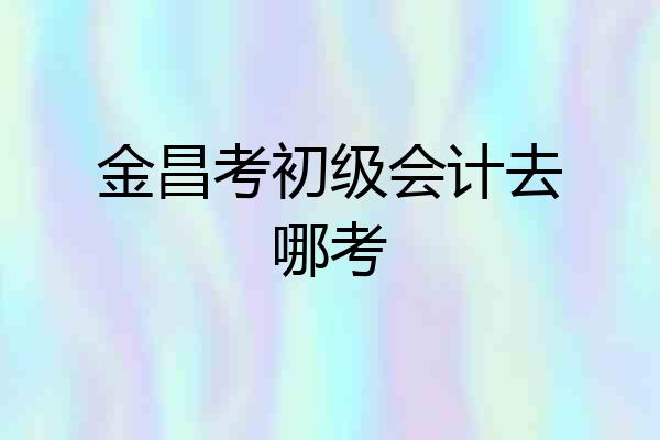 金昌考初级会计去哪考