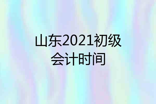 山东2021初级会计时间