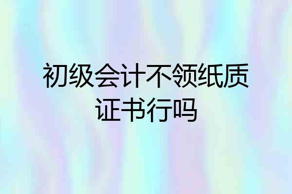 初级会计不领纸质证书行吗