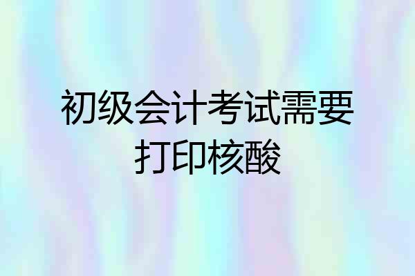 初级会计考试需要打印核酸