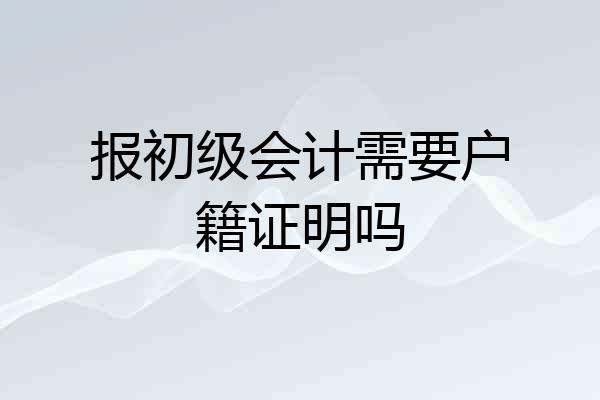 报初级会计需要户籍证明吗