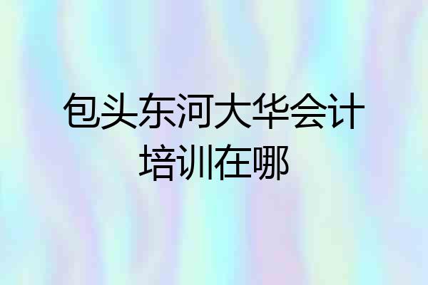 包头东河大华会计培训在哪