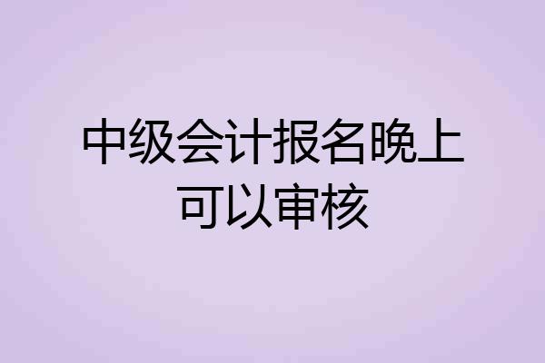 中级会计报名晚上可以审核
