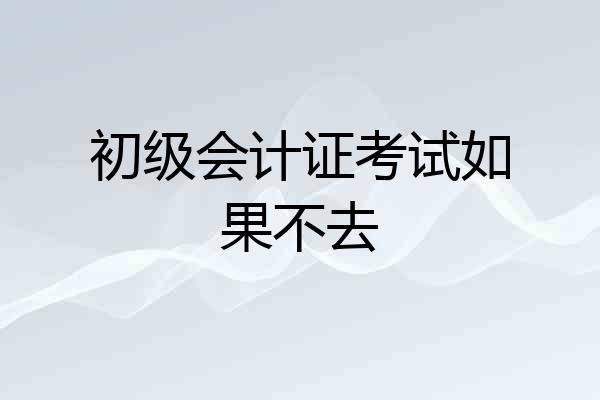 初级会计证考试如果不去