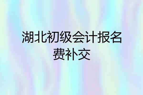 湖北初级会计报名费补交