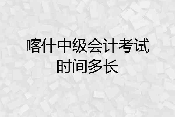 喀什中级会计考试时间多长