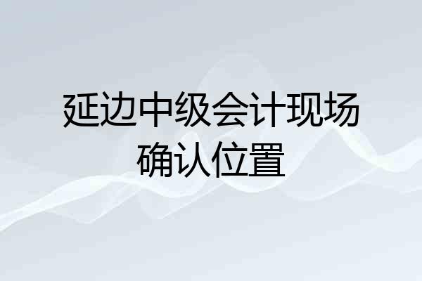 延边中级会计现场确认位置