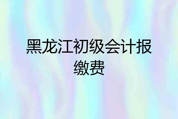 黑龙江初级会计报缴费