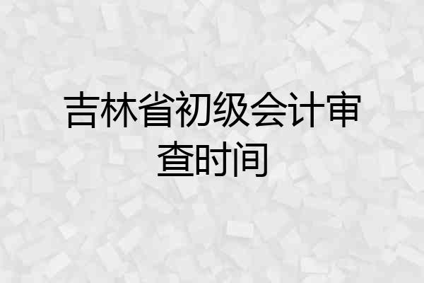 吉林省初级会计审查时间