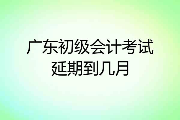 广东初级会计考试延期到几月