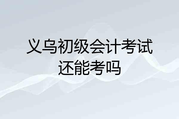 义乌初级会计考试还能考吗