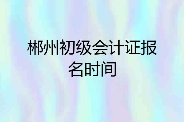 郴州初级会计证报名时间