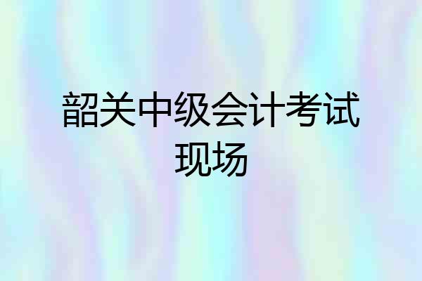 韶关中级会计考试现场