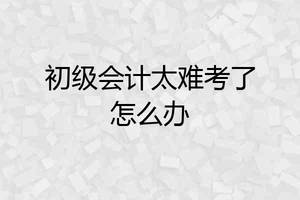 初级会计太难考了怎么办