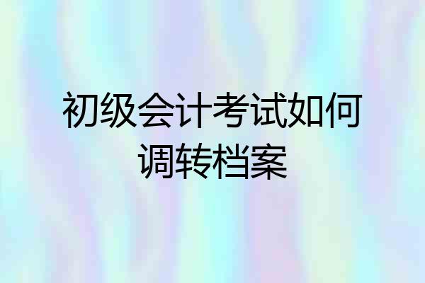 初级会计考试如何调转档案