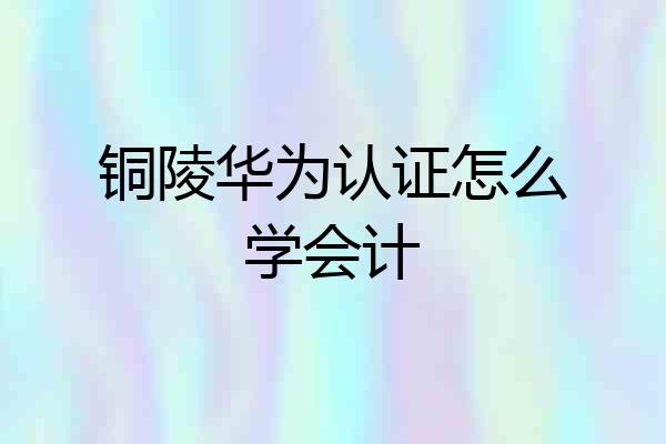 铜陵华为认证怎么学会计
