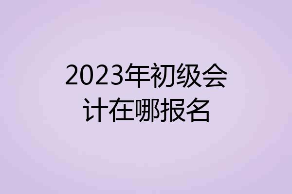 2023年初级会计在哪报名
