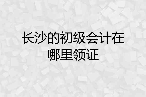 长沙的初级会计在哪里领证
