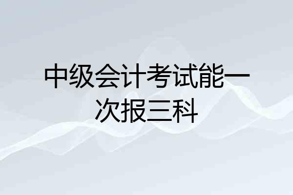 中级会计考试能一次报三科