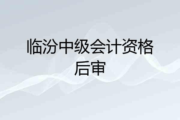 临汾中级会计资格后审