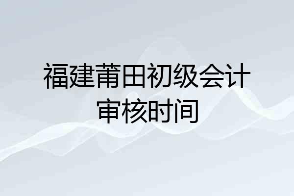 福建莆田初级会计审核时间