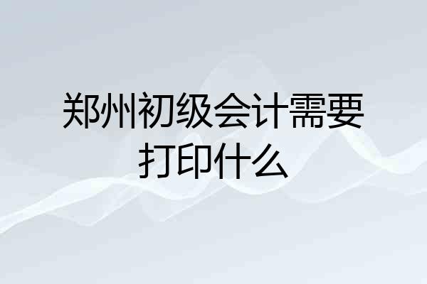 郑州初级会计需要打印什么