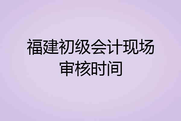 福建初级会计现场审核时间