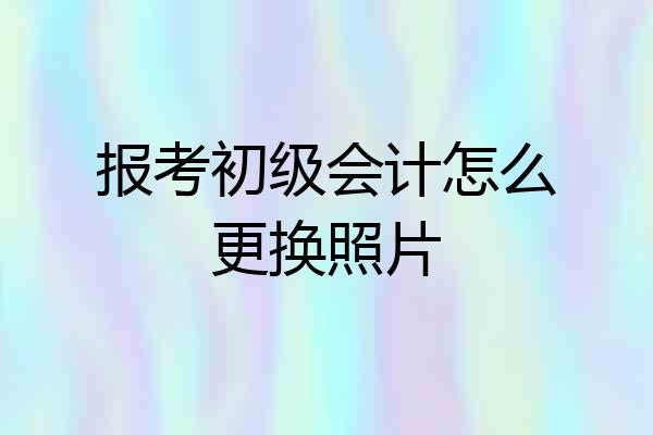 报考初级会计怎么更换照片
